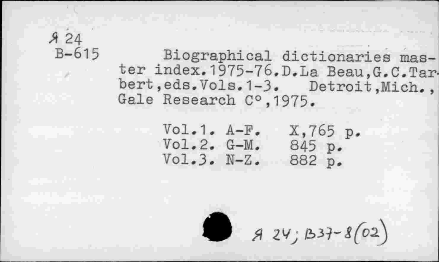 ﻿* 24
B-615
Biographical dictionaries master index. 1975-76.D.La Beau.G.C.Tar-bert,eds.Vols.1-3. Detroit,Mich., Gale Research C°,1975.
Vol.1. A-F.	X,765 p.
Vol.2. G-M.	845 p.
Vol.3. N-Z.	882 p.